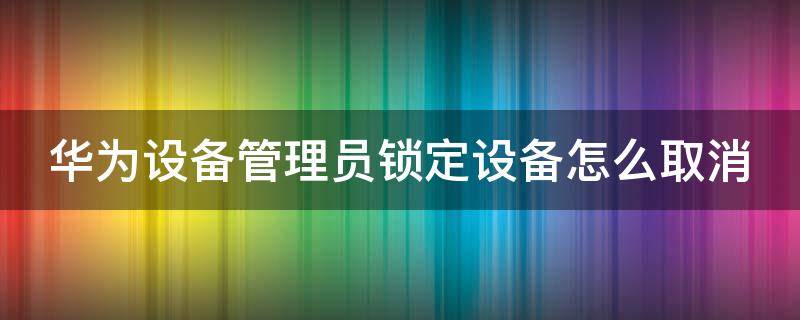 华为设备管理员锁定设备怎么取消（华为 设备管理员锁定设备）