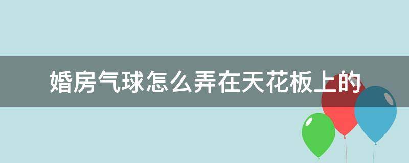 婚房气球怎么弄在天花板上的（婚房天花板气球怎么弄上去的）