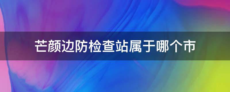 芒颜边防检查站属于哪个市（芒颜边防检查站电话号码）