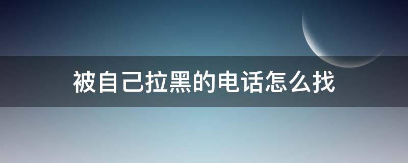 被自己拉黑的电话怎么找（自己电话被拉黑了,怎么联系那个人）