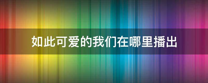 如此可爱的我们在哪里播出 电视剧如此可爱的我们在哪里看