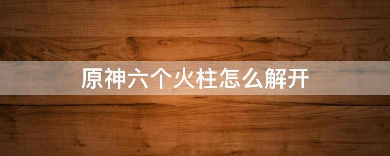 原神六个火柱怎么解开 原神6个火柱怎么解