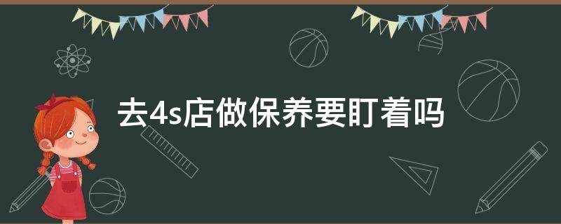 去4s店做保养要盯着吗 在4s店做保养要盯着吗