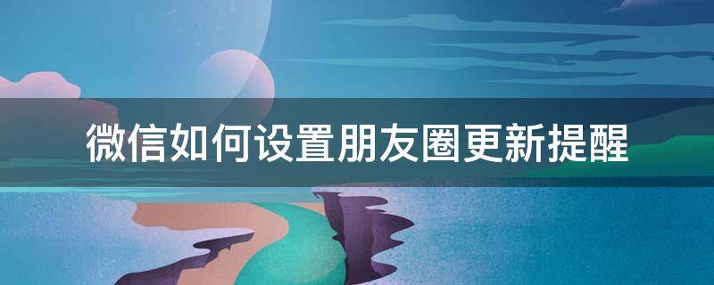 微信如何设置朋友圈更新提醒 朋友圈更新可以设置提醒吗