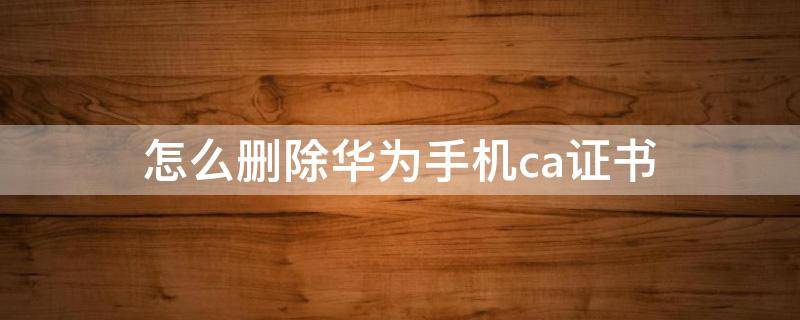 怎么删除华为手机ca证书 华为手机如何删除ca证书