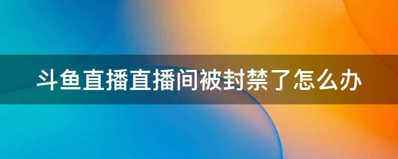 斗鱼直播直播间被封禁了怎么办 斗鱼直播间被永久封还能回来吗