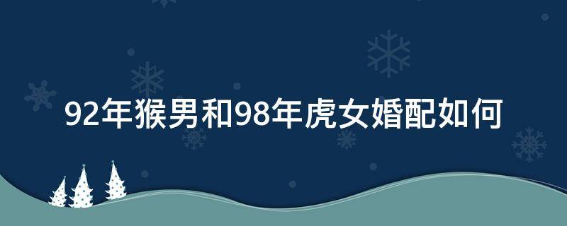 92年猴男和98年虎女婚配如何 92年男猴跟98年女虎婚配