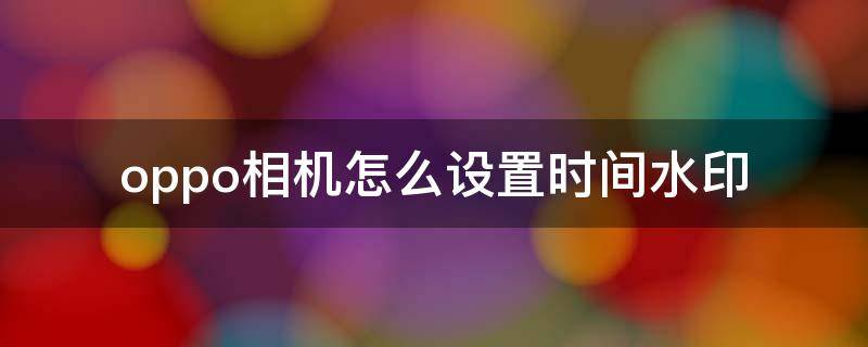 oppo相机怎么设置时间水印 oppo手机相机怎么设置时间水印步骤