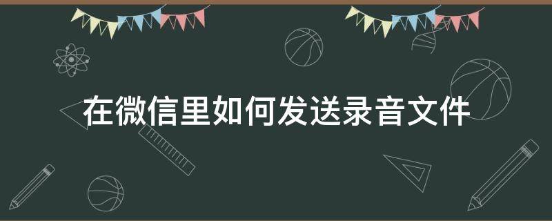 在微信里如何发送录音文件（怎样在微信发送录音文件）