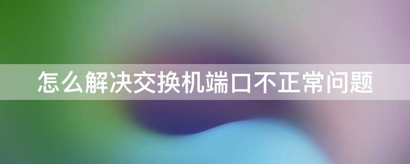 怎么解决交换机端口不正常问题（交换机端口异常）