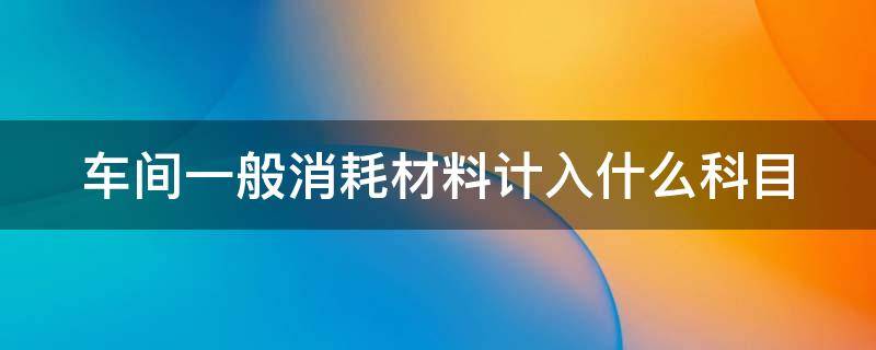 车间一般消耗材料计入什么科目 车间一般消耗材料计入什么科目里