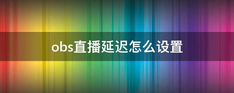 obs直播延迟怎么设置 obs直播怎么设置无延迟