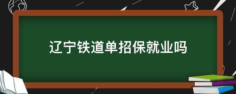 辽宁铁道单招保就业吗（单招辽铁啥专业好就业）