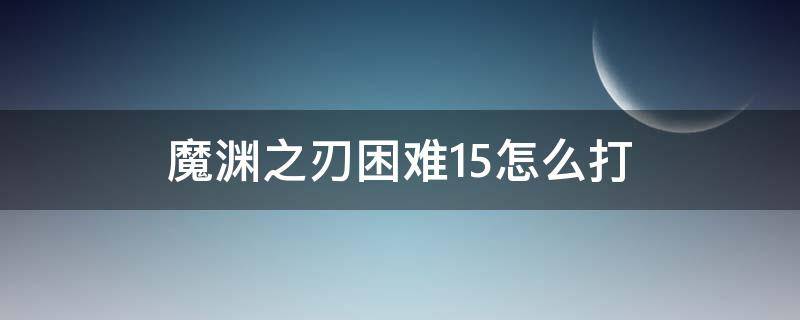 魔渊之刃困难15怎么打（魔渊之刃噩梦15怎么打）