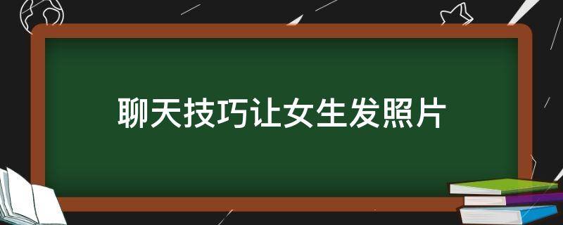 聊天技巧让女生发照片（聊天技巧让女生发照片,这些思路亲测有效!）