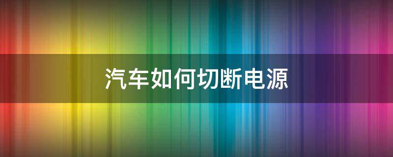 汽车如何切断电源（汽车如何切断电源 下大雨）