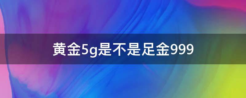 黄金5g是不是足金999 黄金5g是不是足金999多少钱一克