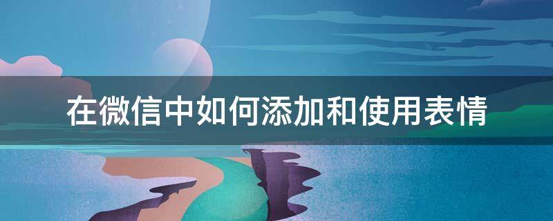 在微信中如何添加和使用表情 怎样在微信里添加表情