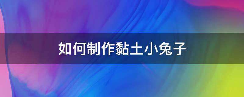 如何制作黏土小兔子（黏土兔子的制作简单）