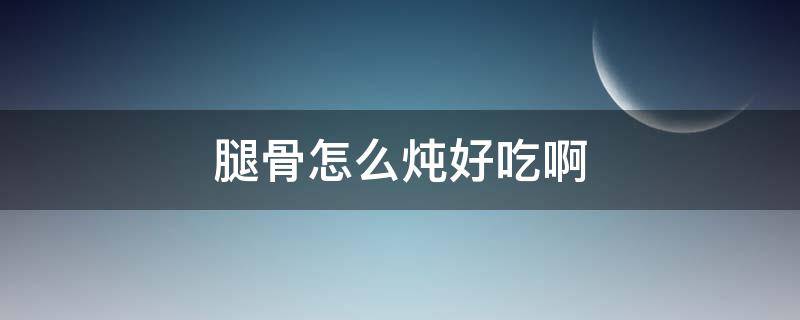 腿骨怎么炖好吃啊 腿骨怎样炖好吃