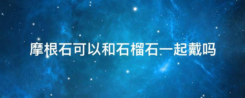 摩根石可以和石榴石一起戴吗 石榴石可以和菩提一起戴吗