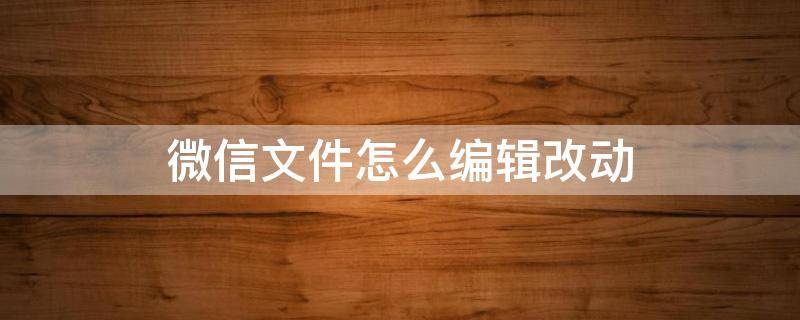 微信文件怎么编辑改动 微信的文件怎么编辑修改