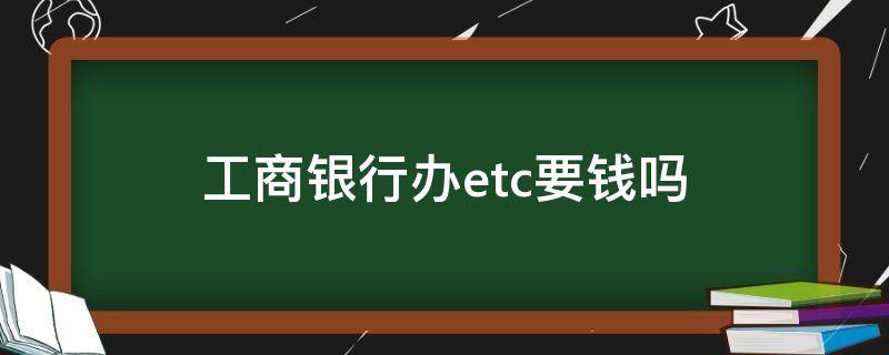 工商银行办etc要钱吗 工商银行卡办etc要钱吗