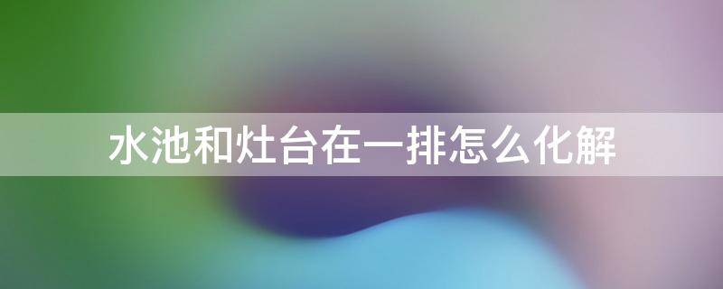 水池和灶台在一排怎么化解（水池和灶台相对怎么办）