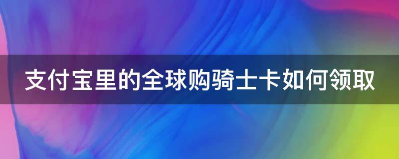 支付宝里的全球购骑士卡如何领取 支付宝里面全球骑士卡有什么用,会不会收费