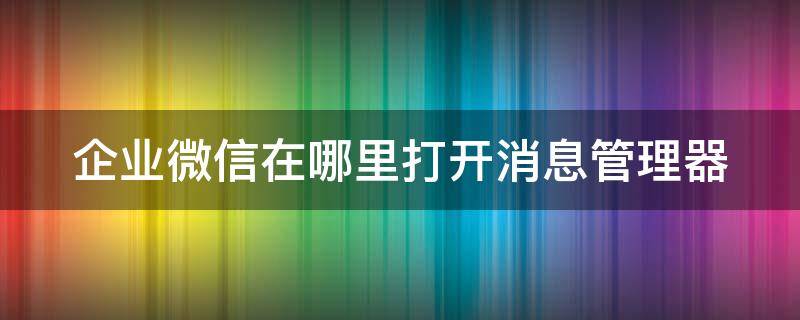 企业微信在哪里打开消息管理器 企业微信消息管理者查看