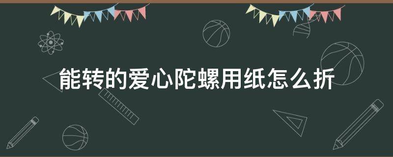 能转的爱心陀螺用纸怎么折（怎样用纸折陀螺 能转的）