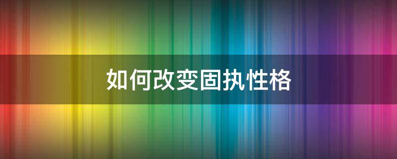 如何改变固执性格 固执的性格是怎么养成的