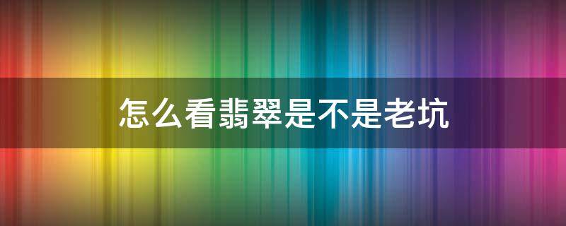 怎么看翡翠是不是老坑（怎么看翡翠是老坑还是新坑）