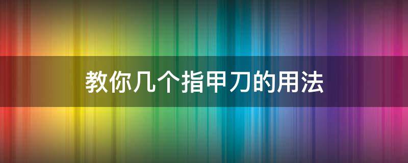 教你几个指甲刀的用法 怎么使用指甲刀