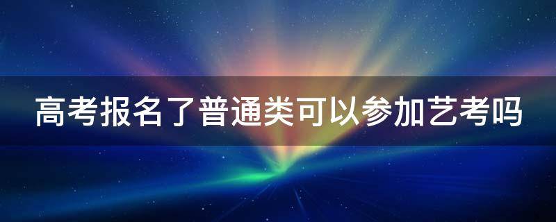 高考报名了普通类可以参加艺考吗 高考报了普通类还可以再报艺术吗?