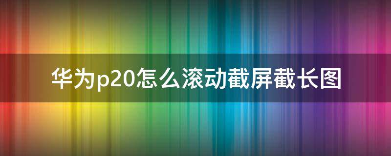 华为p20怎么滚动截屏截长图（华为p20如何长截屏和滚动截屏）