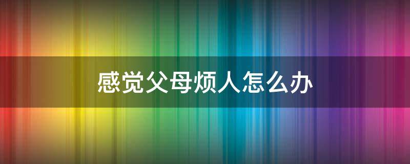 感觉父母烦人怎么办（父母特别烦人怎么办）