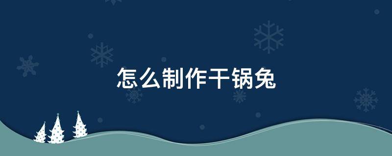 怎么制作干锅兔 干锅兔子怎么做