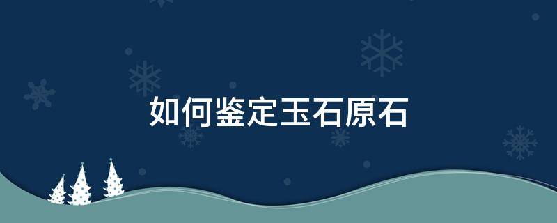 如何鉴定玉石原石 如何鉴定玉石原石的好坏