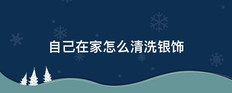 自己在家怎么清洗银饰（在家如何清洗银饰）