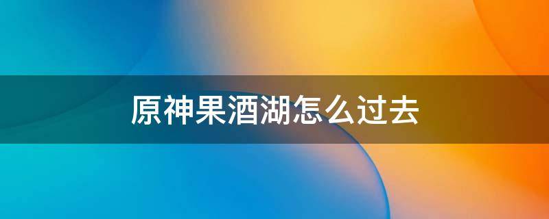 原神果酒湖怎么过去 原神果酒湖左边怎么开启地图