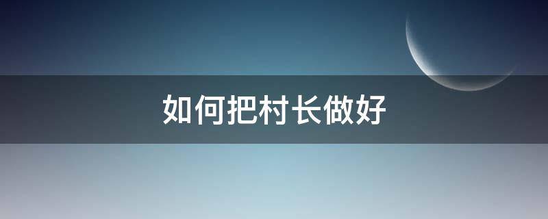 如何把村长做好（作为村长应该怎么做）