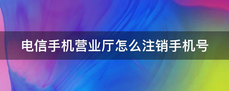 电信手机营业厅怎么注销手机号（电信手机营业厅注销手机号流程）