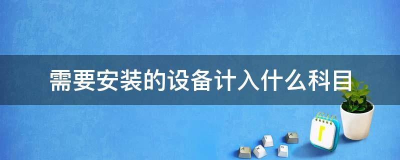 需要安装的设备计入什么科目（需要安装的设备计入什么科目例题）