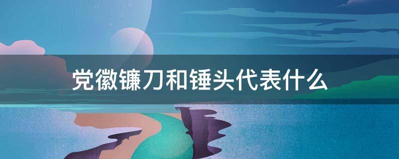 党徽镰刀和锤头代表什么（党徽图案中镰刀锤头代表什么）