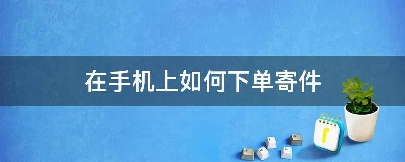 在手机上如何下单寄件（用手机怎么下单寄快递）