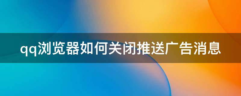 qq浏览器如何关闭推送广告消息 qq浏览器如何关闭推送广告消息提醒