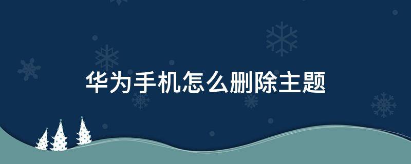 华为手机怎么删除主题 华为手机怎么删除主题风格