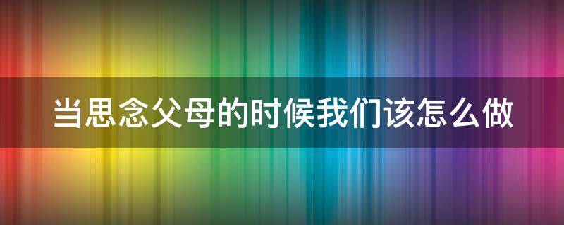 当思念父母的时候我们该怎么做（当思念父母的时候我们该怎么做英语）