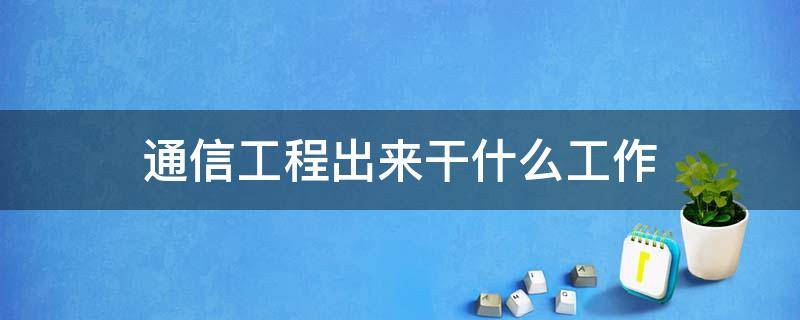 通信工程出来干什么工作（通信工程出来干啥工作）